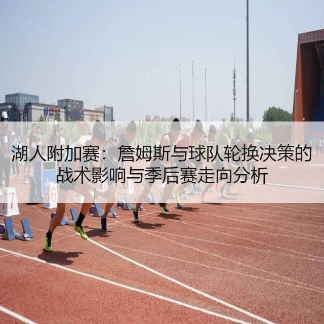 湖人附加赛：詹姆斯与球队轮换决策的战术影响与季后赛走向分析